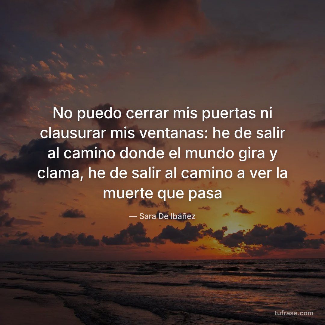 No puedo cerrar mis puertas ni clausurar mis ventanas: he de salir al camino donde el mundo gira y clama, he de salir al camino a ver la muerte que pasa