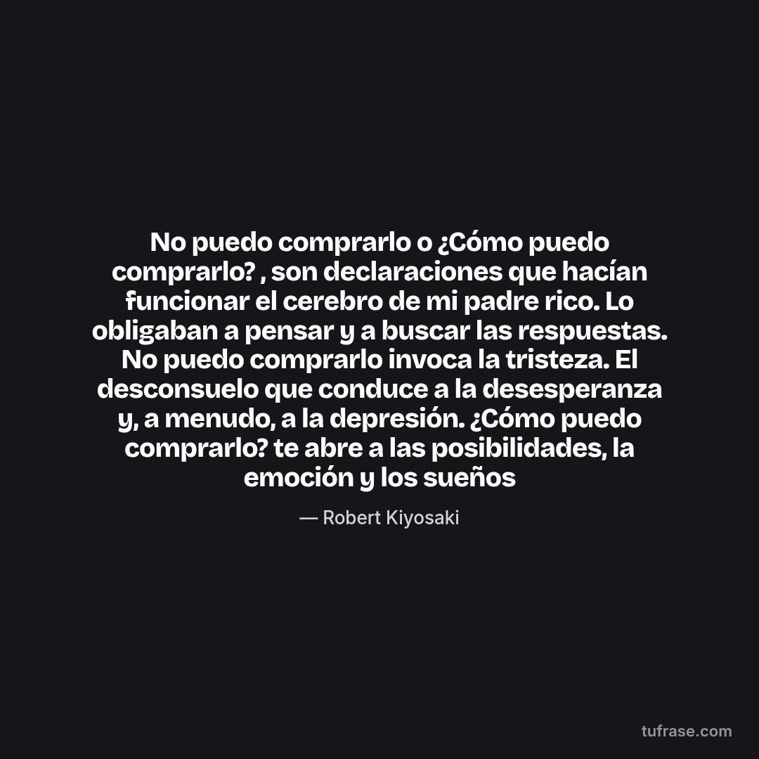 No puedo comprarlo o ¿Cómo puedo comprarlo? , son declaraciones que hacían funcionar el cerebro de mi padre rico. Lo obligaban a pensar y a buscar las respuestas. No puedo comprarlo invoca la tristeza. El desconsuelo que conduce a la desesperanza y, a menudo, a la depresión. ¿Cómo puedo comprarlo? te abre a las posibilidades, la emoción y los sueños