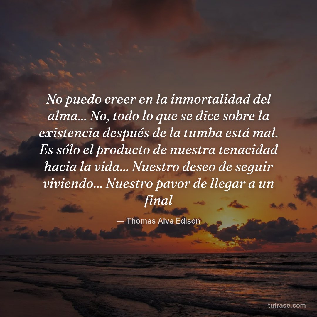No puedo creer en la inmortalidad del alma... No, todo lo que se dice sobre la existencia después de la tumba está mal. Es sólo el producto de nuestra tenacidad hacia la vida... Nuestro deseo de seguir viviendo... Nuestro pavor de llegar a un final