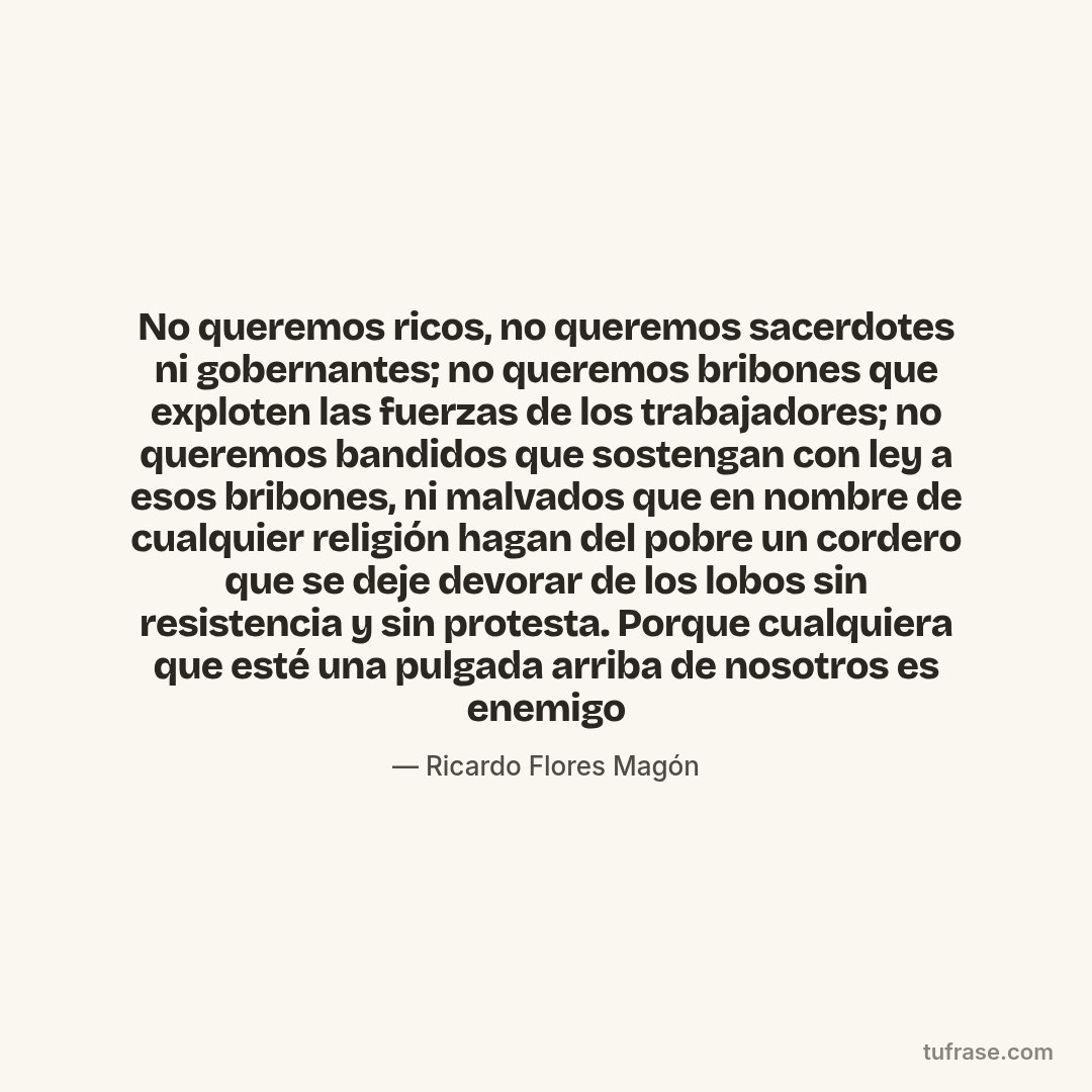 No queremos ricos, no queremos sacerdotes ni gobernantes; no queremos bribones que exploten las fuerzas de los trabajadores; no queremos bandidos que sostengan con ley a esos bribones, ni malvados que en nombre de cualquier religión hagan del pobre un cordero que se deje devorar de los lobos sin resistencia y sin protesta. Porque cualquiera que esté una pulgada arriba de nosotros es enemigo