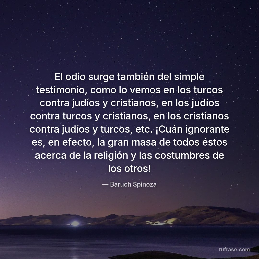 El odio surge también del simple testimonio, como lo vemos en los turcos contra judíos y cristianos, en los judíos contra turcos y cristianos, en los cristianos contra judíos y turcos, etc. ¡Cuán ignorante es, en efecto, la gran masa de todos éstos acerca de la religión y las costumbres de los otros!