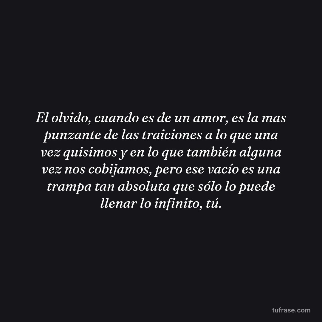 El olvido, cuando es de un amor, es la mas punzante de las traiciones a lo que una vez quisimos y en lo que también alguna vez nos cobijamos, pero ese vacío es una trampa tan absoluta que sólo lo puede llenar lo infinito, tú.
