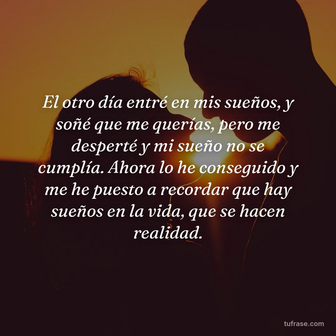 El otro día entré en mis sueños, y soñé que me querías, pero me desperté y mi sueño no se cumplía. Ahora lo he conseguido y me he puesto a recordar que hay sueños en la vida, que se hacen realidad.