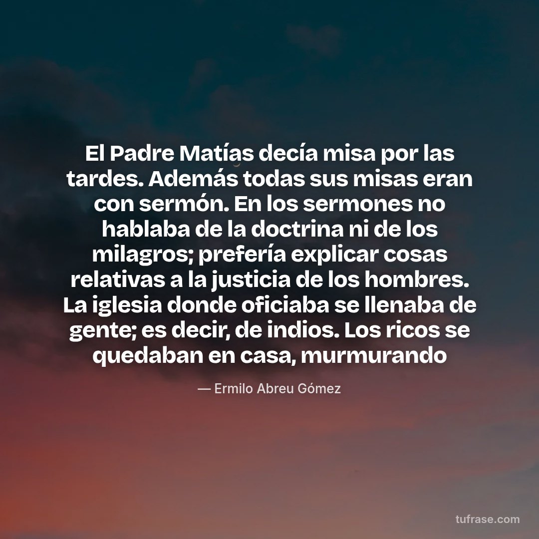 El Padre Matías decía misa por las tardes. Además todas sus misas eran con sermón. En los sermones no hablaba de la doctrina ni de los milagros; prefería explicar cosas relativas a la justicia de los hombres. La iglesia donde oficiaba se llenaba de gente; es decir, de indios. Los ricos se quedaban en casa, murmurando