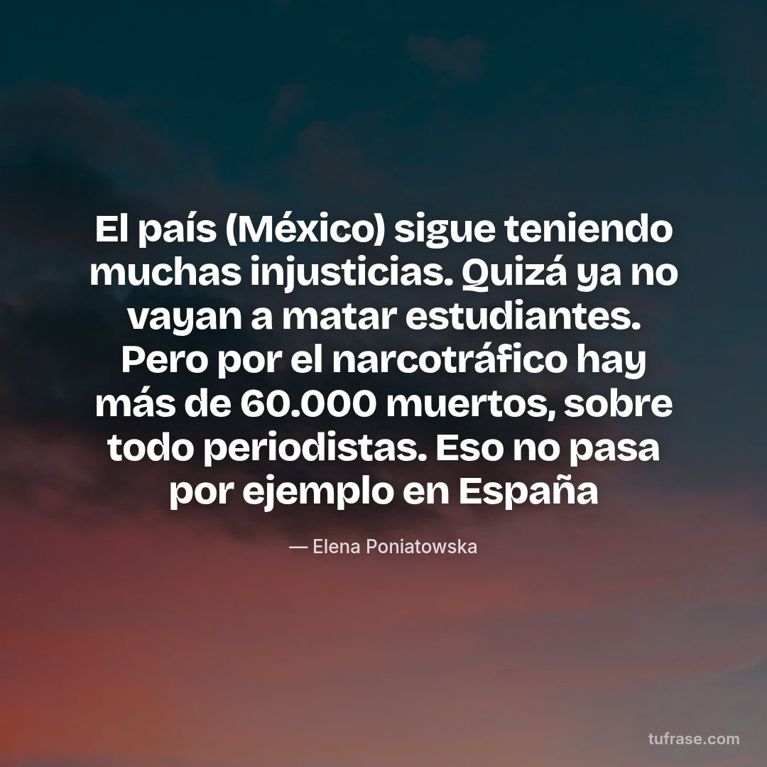 El país (México) sigue teniendo muchas injusticias. Quizá ya no vayan a matar estudiantes. Pero por el narcotráfico hay más de 60.000 muertos, sobre todo periodistas. Eso no pasa por ejemplo en España