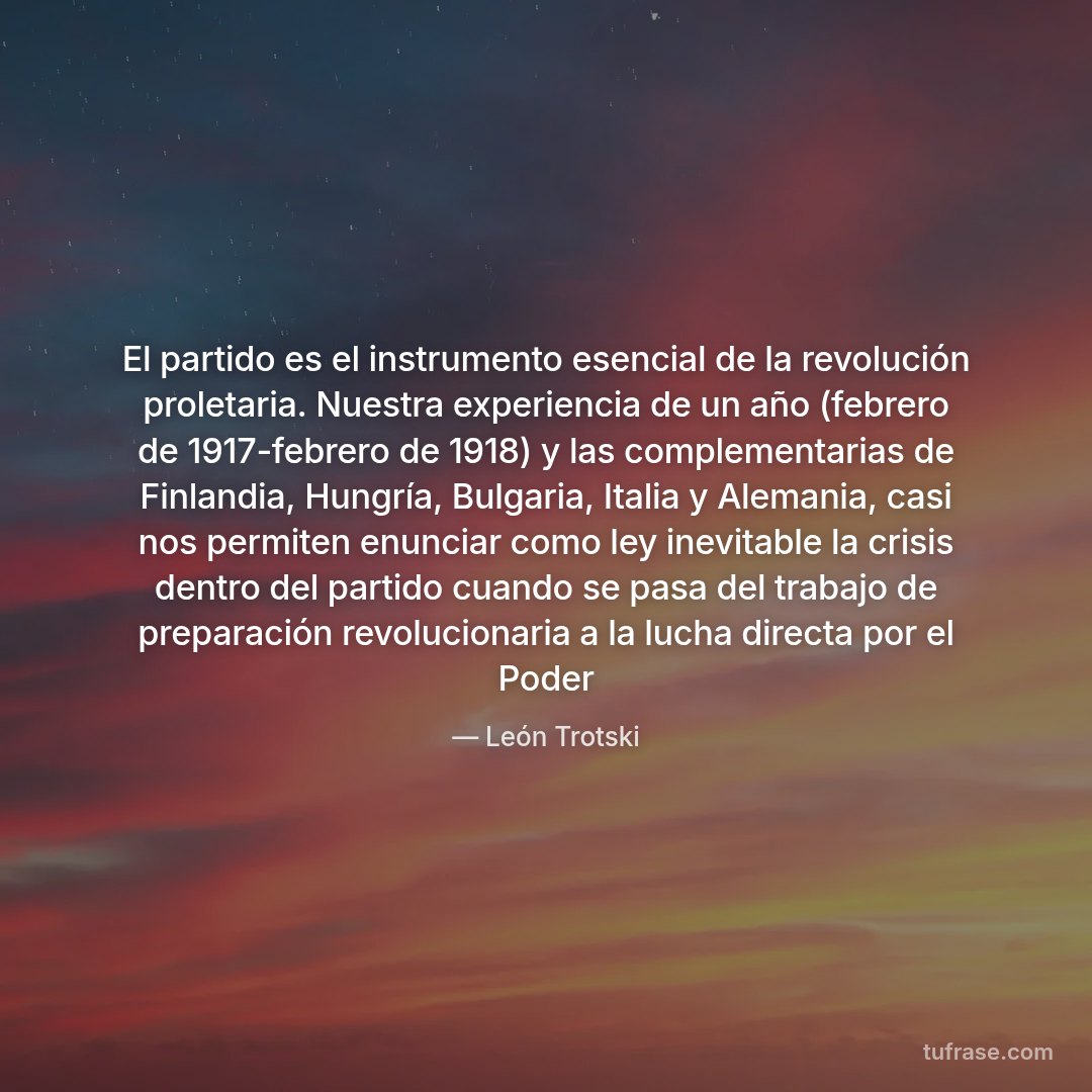 El partido es el instrumento esencial de la revolución proletaria. Nuestra experiencia de un año (febrero de 1917-febrero de 1918) y las complementarias de Finlandia, Hungría, Bulgaria, Italia y Alemania, casi nos permiten enunciar como ley inevitable la crisis dentro del partido cuando se pasa del trabajo de preparación revolucionaria a la lucha directa por el Poder