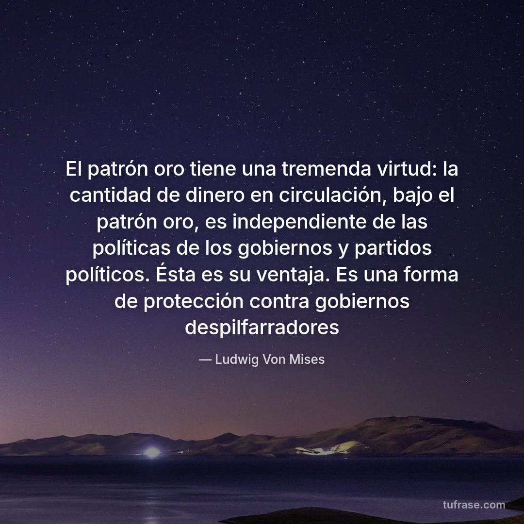 El patrón oro tiene una tremenda virtud: la cantidad de dinero en circulación, bajo el patrón oro, es independiente de las políticas de los gobiernos y partidos políticos. Ésta es su ventaja. Es una forma de protección contra gobiernos despilfarradores