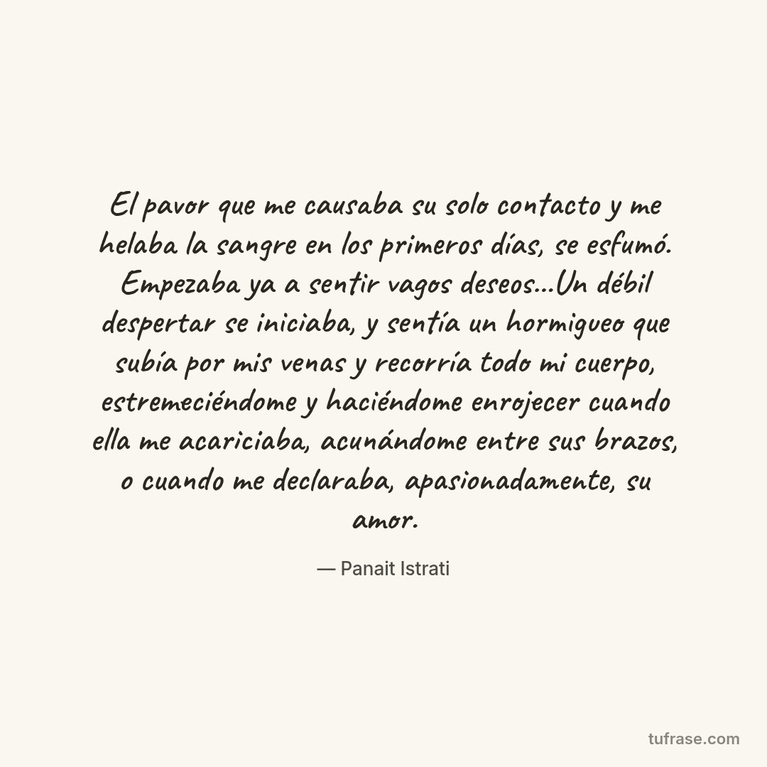 El pavor que me causaba su solo contacto y me helaba la sangre en los primeros días, se esfumó. Empezaba ya a sentir vagos deseos...Un débil despertar se iniciaba, y sentía un hormigueo que subía por mis venas y recorría todo mi cuerpo, estremeciéndome y haciéndome enrojecer cuando ella me acariciaba, acunándome entre sus brazos, o cuando me declaraba, apasionadamente, su amor.