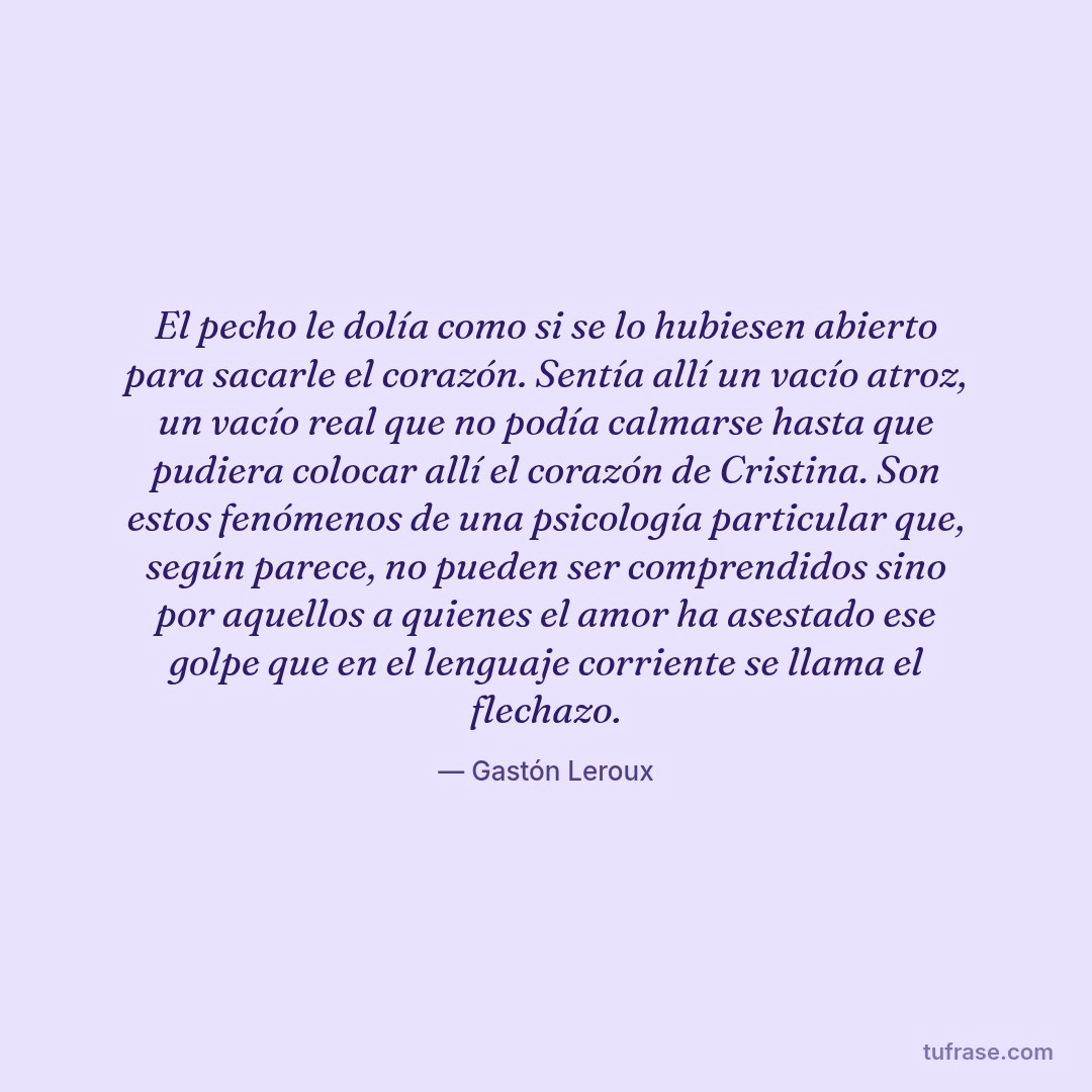 El pecho le dolía como si se lo hubiesen abierto para sacarle el corazón. Sentía allí un vacío atroz, un vacío real que no podía calmarse hasta que pudiera colocar allí el corazón de Cristina. Son estos fenómenos de una psicología particular que, según parece, no pueden ser comprendidos sino por aquellos a quienes el amor ha asestado ese golpe que en el lenguaje corriente se llama el flechazo.