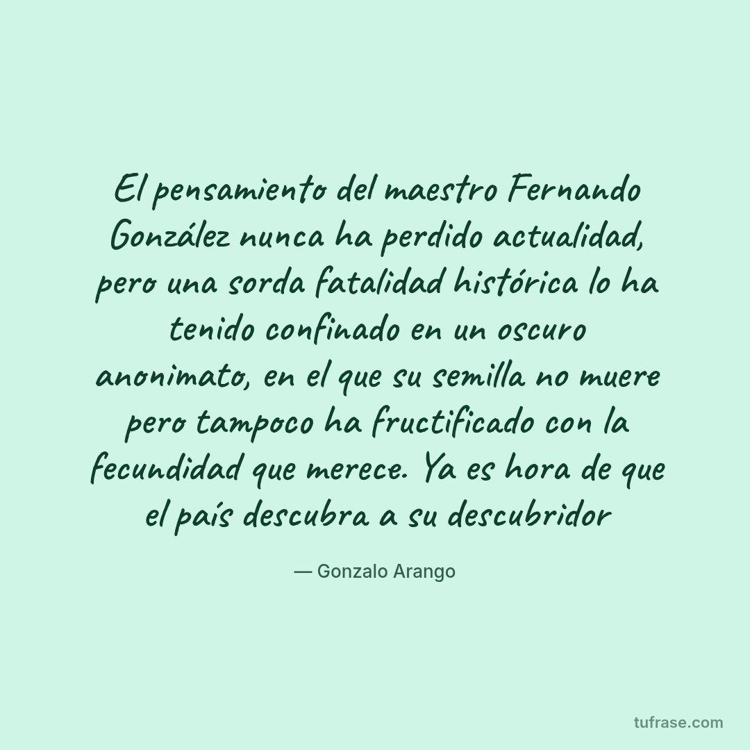 El pensamiento del maestro Fernando González nunca ha perdido actualidad, pero una sorda fatalidad histórica lo ha tenido confinado en un oscuro anonimato, en el que su semilla no muere pero tampoco ha fructificado con la fecundidad que merece. Ya es hora de que el país descubra a su descubridor