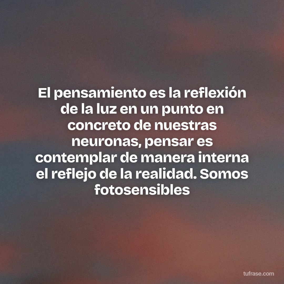 El pensamiento es la reflexión de la luz en un punto en concreto de nuestras neuronas, pensar es contemplar de manera interna el reflejo de la realidad. Somos fotosensibles
