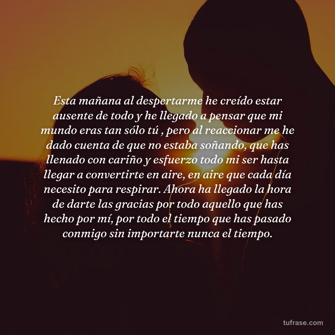 Esta mañana al despertarme he creído estar ausente de todo y he llegado a pensar que mi mundo eras tan sólo tú , pero al reaccionar me he dado cuenta de que no estaba soñando, que has llenado con cariño y esfuerzo todo mi ser hasta llegar a convertirte en aire, en aire que cada día necesito para respirar. Ahora ha llegado la hora de darte las gracias por todo aquello que has hecho por mí, por todo el tiempo que has pasado conmigo sin importarte nunca el tiempo.