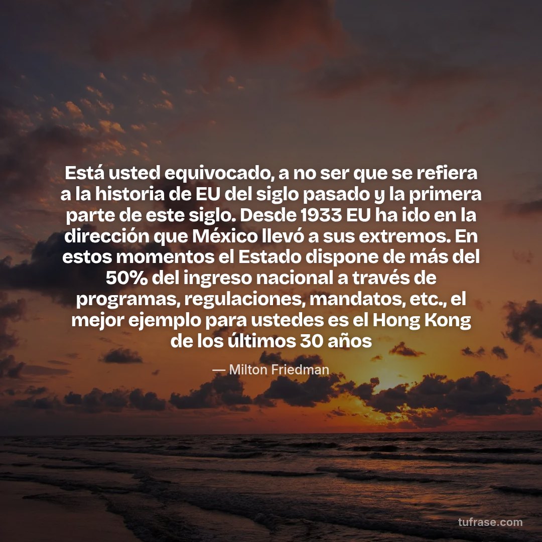Está usted equivocado, a no ser que se refiera a la historia de EU del siglo pasado y la primera parte de este siglo. Desde 1933 EU ha ido en la dirección que México llevó a sus extremos. En estos momentos el Estado dispone de más del 50% del ingreso nacional a través de programas, regulaciones, mandatos, etc., el mejor ejemplo para ustedes es el Hong Kong de los últimos 30 años