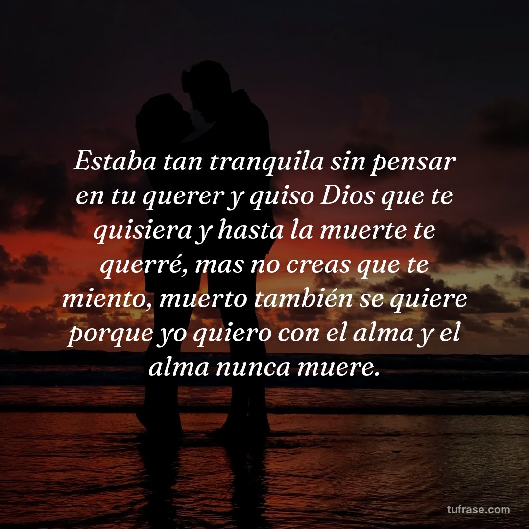 Estaba tan tranquila sin pensar en tu querer y quiso Dios que te quisiera y hasta la muerte te querré, mas no creas que te miento, muerto también se quiere porque yo quiero con el alma y el alma nunca muere.