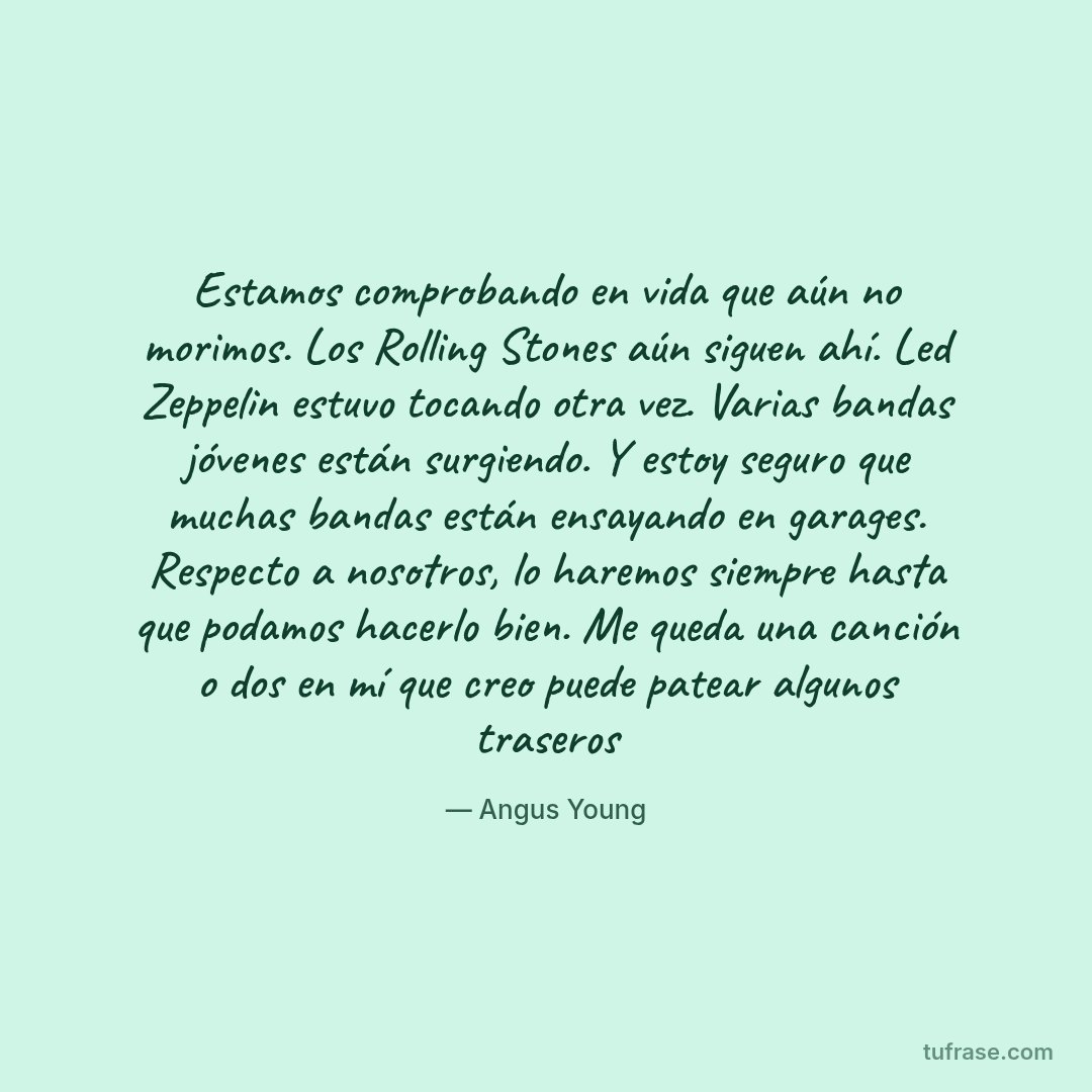 Estamos comprobando en vida que aún no morimos. Los Rolling Stones aún siguen ahí. Led Zeppelin estuvo tocando otra vez. Varias bandas jóvenes están surgiendo. Y estoy seguro que muchas bandas están ensayando en garages. Respecto a nosotros, lo haremos siempre hasta que podamos hacerlo bien. Me queda una canción o dos en mí que creo puede patear algunos traseros