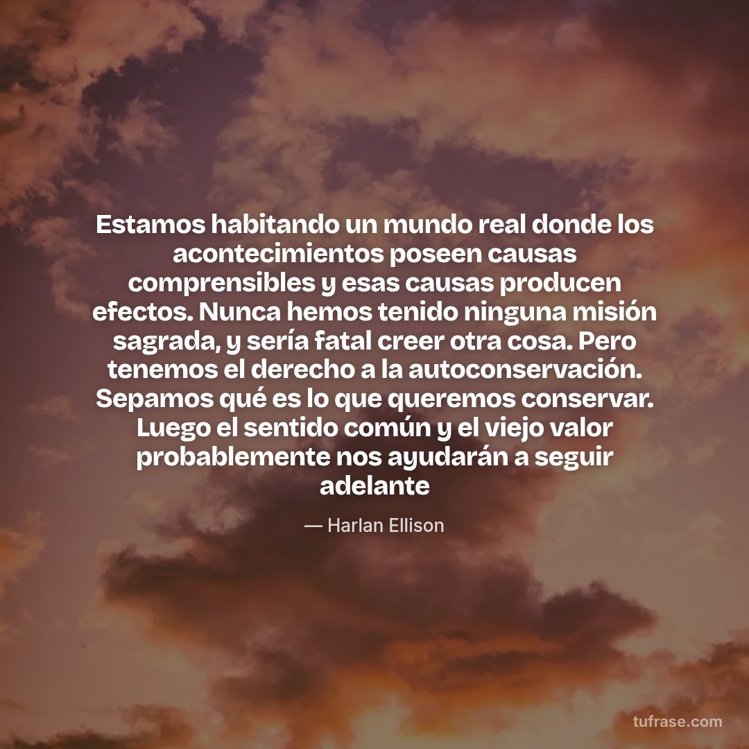 Estamos habitando un mundo real donde los acontecimientos poseen causas comprensibles y esas causas producen efectos. Nunca hemos tenido ninguna misión sagrada, y sería fatal creer otra cosa. Pero tenemos el derecho a la autoconservación. Sepamos qué es lo que queremos conservar. Luego el sentido común y el viejo valor probablemente nos ayudarán a seguir adelante