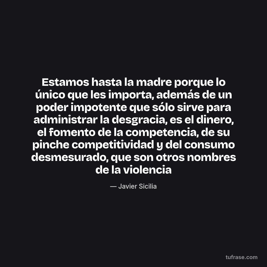 Estamos hasta la madre porque lo único que les importa, además de un poder impotente que sólo sirve para administrar la desgracia, es el dinero, el fomento de la competencia, de su pinche competitividad y del consumo desmesurado, que son otros nombres de la violencia