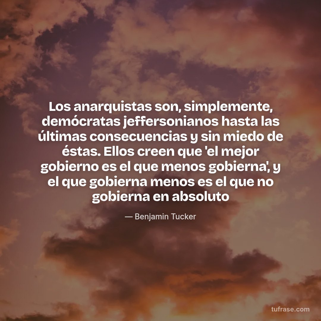 Los anarquistas son, simplemente, demócratas jeffersonianos hasta las últimas consecuencias y sin miedo de éstas. Ellos creen que 'el mejor gobierno es el que menos gobierna', y el que gobierna menos es el que no gobierna en absoluto