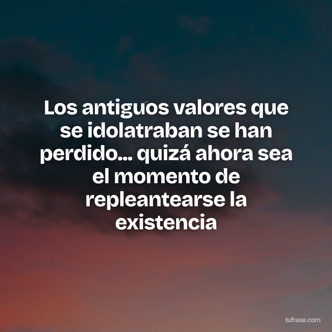 Los antiguos valores que se idolatraban se han perdido... quizá ahora sea el momento de repleantearse la existencia