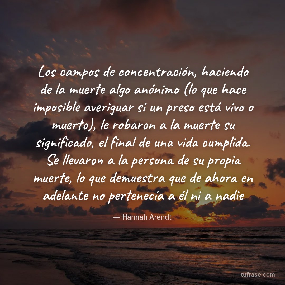 Los campos de concentración, haciendo de la muerte algo anónimo (lo que hace imposible averiguar si un preso está vivo o muerto), le robaron a la muerte su significado, el final de una vida cumplida. Se llevaron a la persona de su propia muerte, lo que demuestra que de ahora en adelante no pertenecía a él ni a nadie