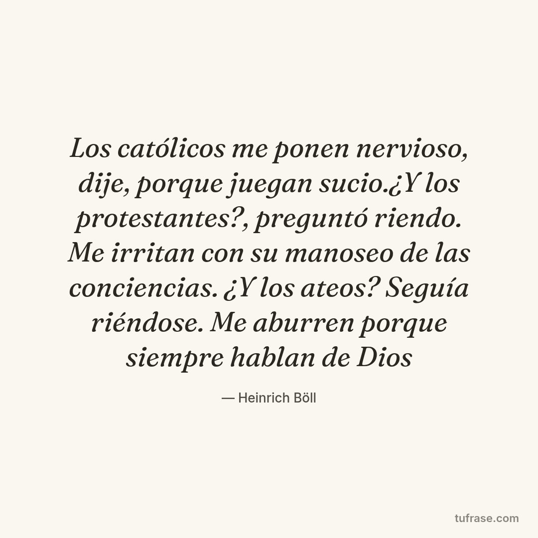 Los católicos me ponen nervioso, dije, porque juegan sucio.¿Y los protestantes?, preguntó riendo. Me irritan con su manoseo de las conciencias. ¿Y los ateos? Seguía riéndose. Me aburren porque siempre hablan de Dios