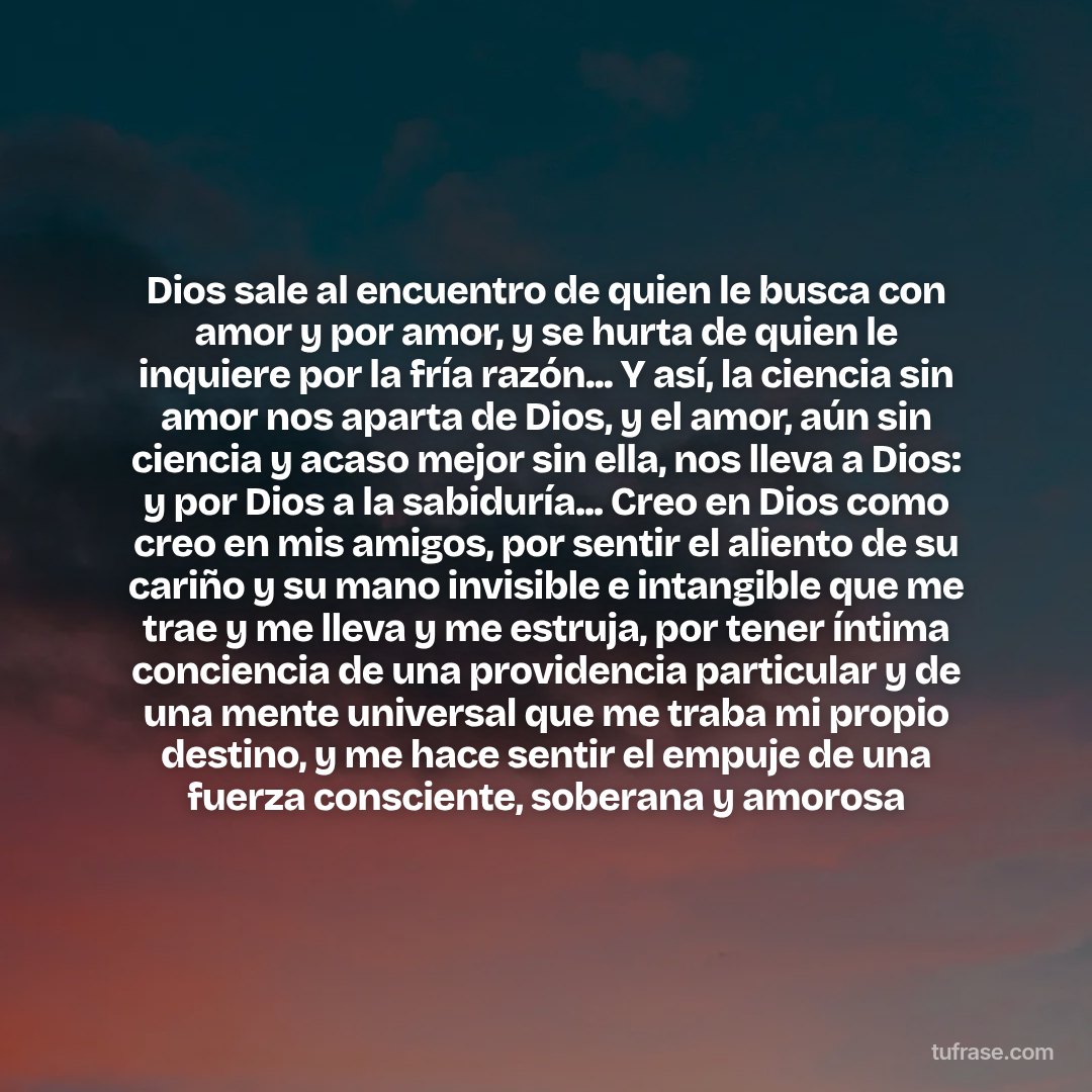 Dios sale al encuentro de quien le busca con amor y por amor, y se hurta de quien le inquiere por la fría razón... Y así, la ciencia sin amor nos aparta de Dios, y el amor, aún sin ciencia y acaso mejor sin ella, nos lleva a Dios: y por Dios a la sabiduría... Creo en Dios como creo en mis amigos, por sentir el aliento de su cariño y su mano invisible e intangible que me trae y me lleva y me estruja, por tener íntima conciencia de una providencia particular y de una mente universal que me traba mi propio destino, y me hace sentir el empuje de una fuerza consciente, soberana y amorosa