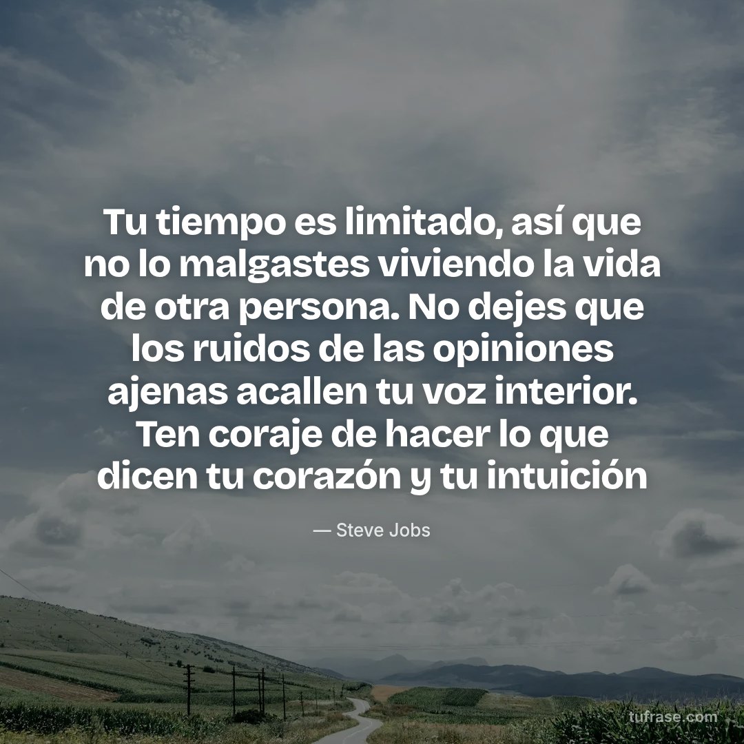 Tu tiempo es limitado, así que no lo malgastes viviendo la vida de otra persona. No dejes que los ruidos de las opiniones ajenas acallen tu voz interior. Ten coraje de hacer lo que dicen tu corazón y tu intuición