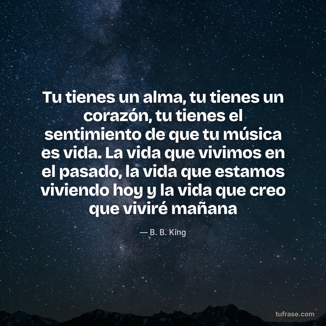 Tu tienes un alma, tu tienes un corazón, tu tienes el sentimiento de que tu música es vida. La vida que vivimos en el pasado, la vida que estamos viviendo hoy y la vida que creo que viviré mañana