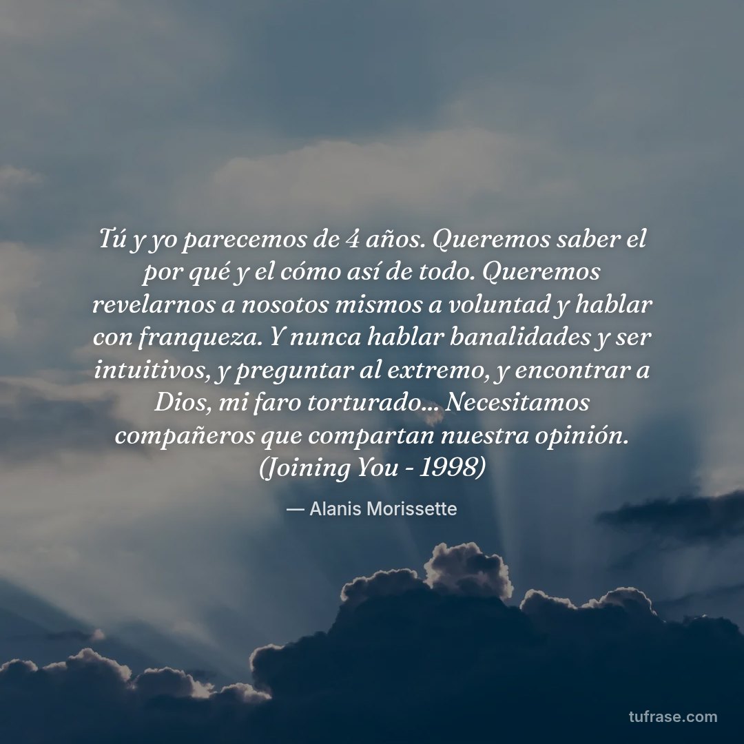 Tú y yo parecemos de 4 años. Queremos saber el por qué y el cómo así de todo. Queremos revelarnos a nosotos mismos a voluntad y hablar con franqueza. Y nunca hablar banalidades y ser intuitivos, y preguntar al extremo, y encontrar a Dios, mi faro torturado... Necesitamos compañeros que compartan nuestra opinión. (Joining You - 1998)