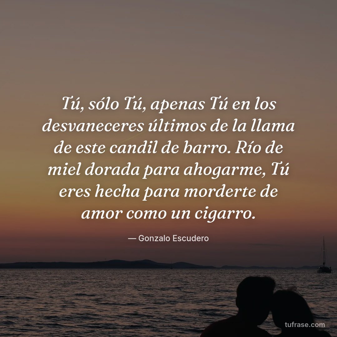 Tú, sólo Tú, apenas Tú en los desvaneceres últimos de la llama de este candil de barro. Río de miel dorada para ahogarme, Tú eres hecha para morderte de amor como un cigarro.