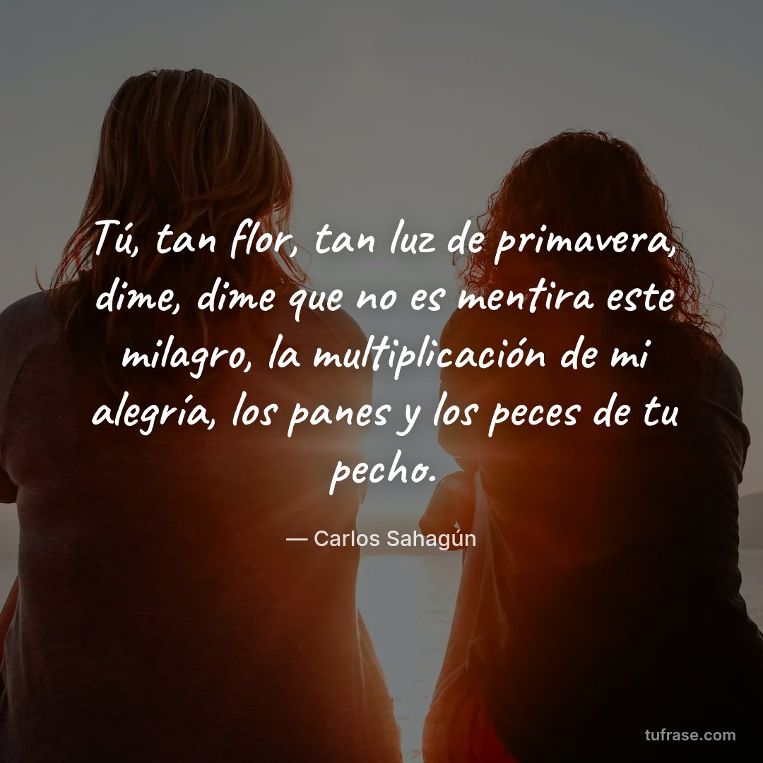 Tú, tan flor, tan luz de primavera, dime, dime que no es mentira este milagro, la multiplicación de mi alegría, los panes y los peces de tu pecho.