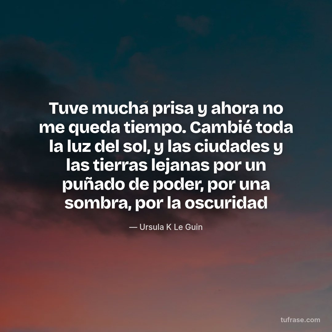 Tuve mucha prisa y ahora no me queda tiempo. Cambié toda la luz del sol, y las ciudades y las tierras lejanas por un puñado de poder, por una sombra, por la oscuridad