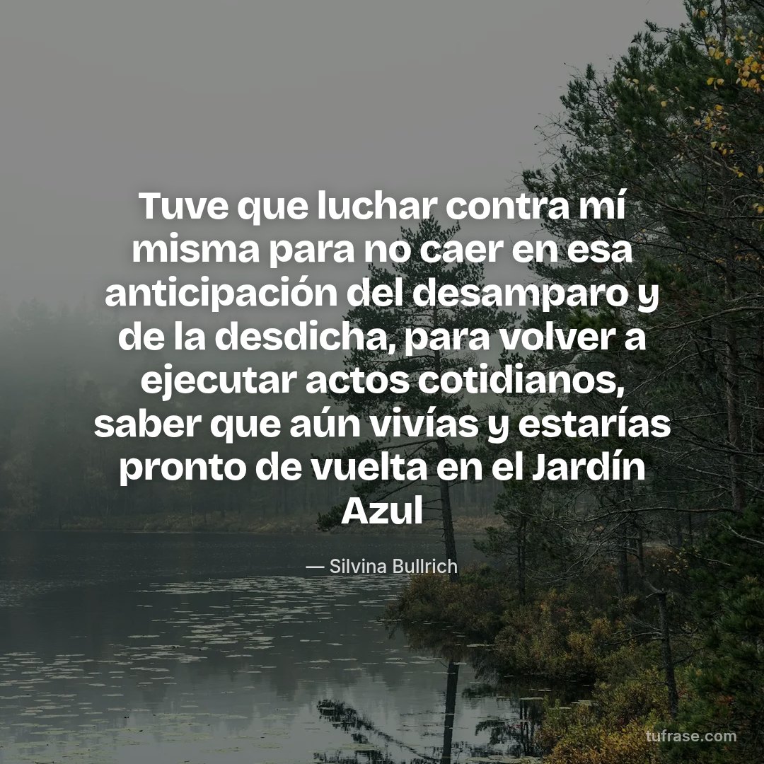 Tuve que luchar contra mí misma para no caer en esa anticipación del desamparo y de la desdicha, para volver a ejecutar actos cotidianos, saber que aún vivías y estarías pronto de vuelta en el Jardín Azul