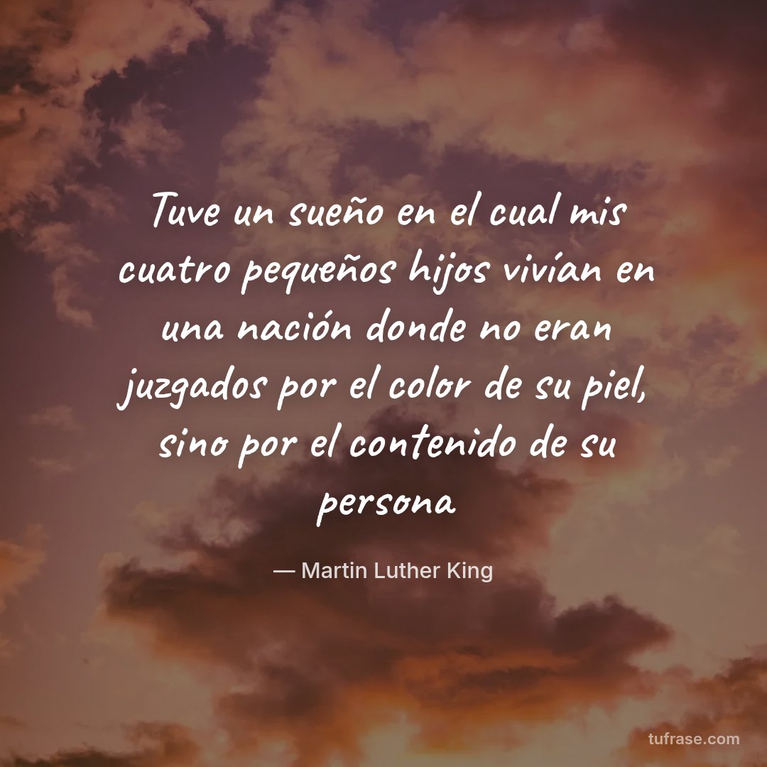Tuve un sueño en el cual mis cuatro pequeños hijos vivían en una nación donde no eran juzgados por el color de su piel, sino por el contenido de su persona