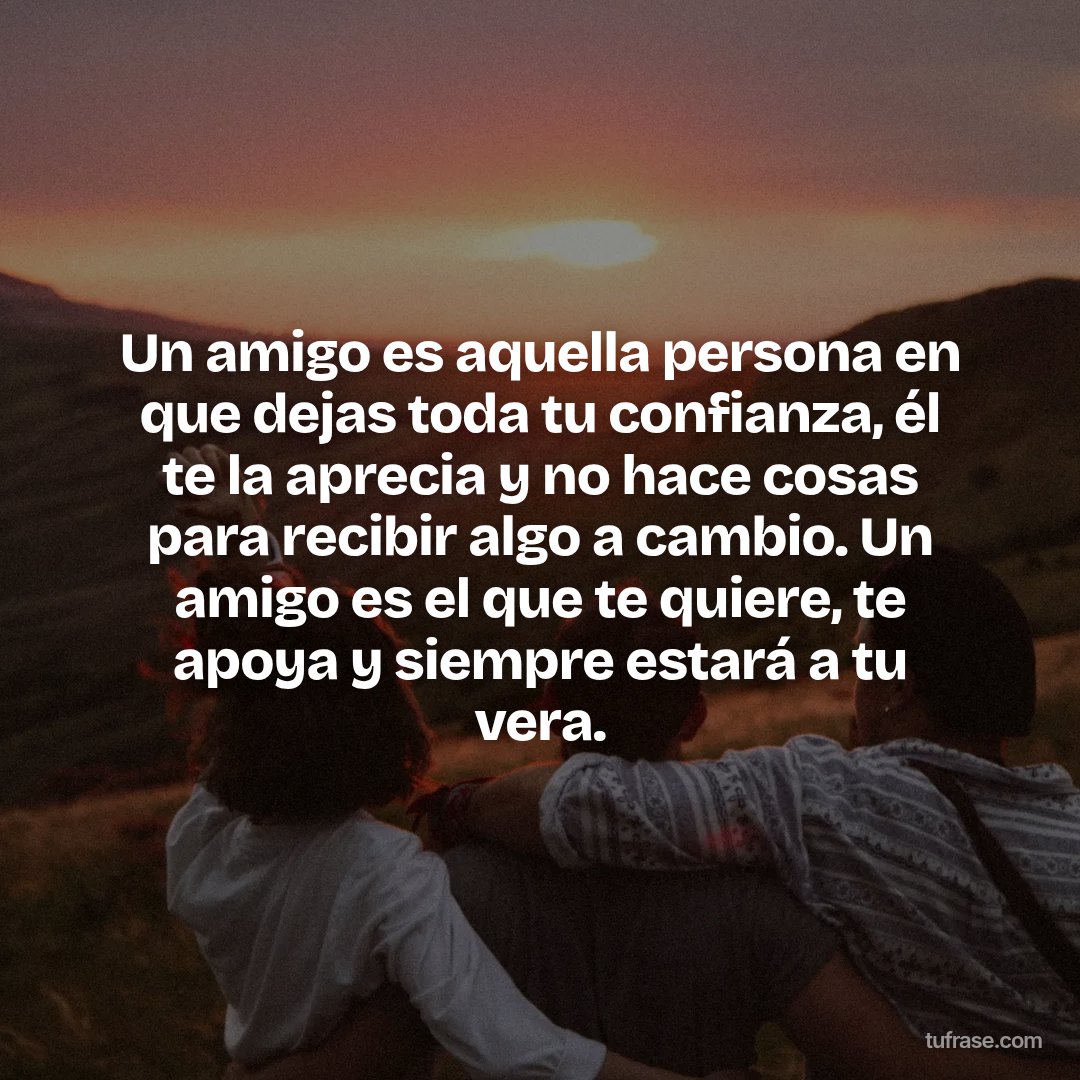 Un amigo es aquella persona en que dejas toda tu confianza, él te la aprecia y no hace cosas para recibir algo a cambio. Un amigo es el que te quiere, te apoya y siempre estará a tu vera.