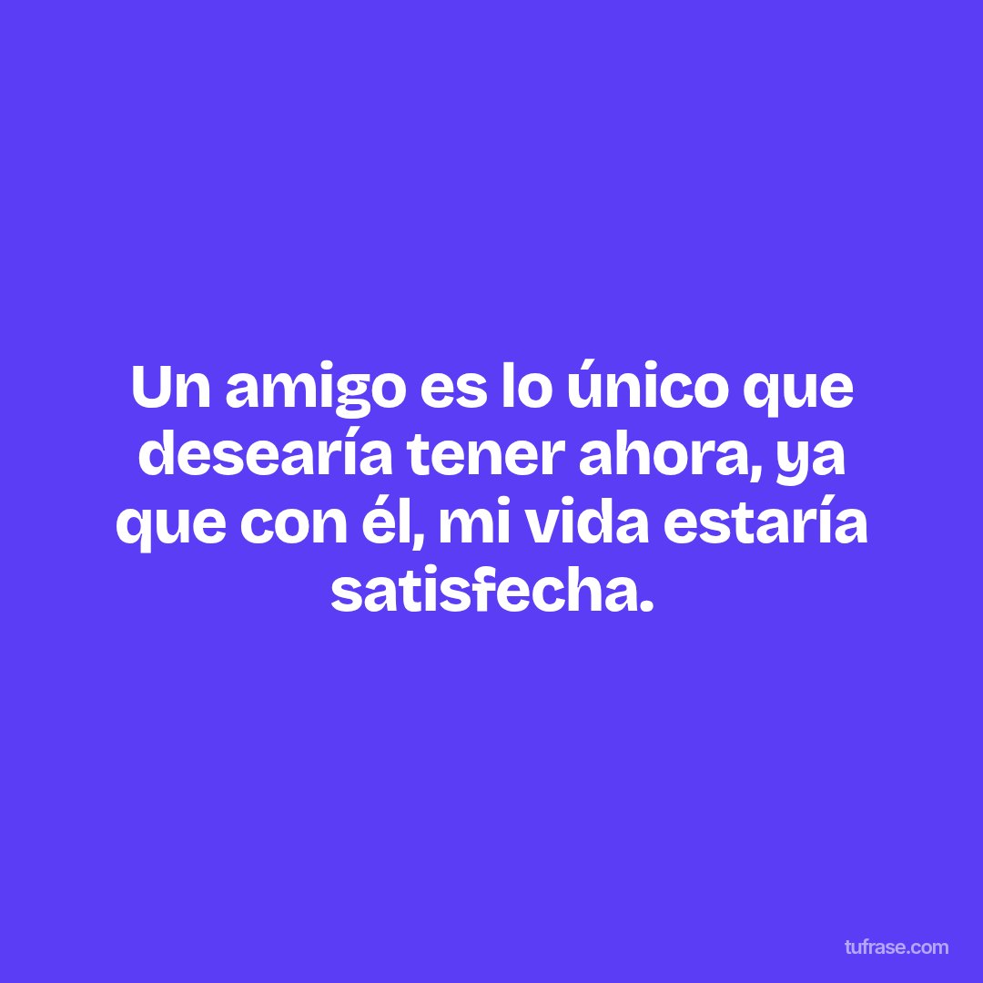 Un amigo es lo único que desearía tener ahora, ya que con él, mi vida estaría satisfecha.