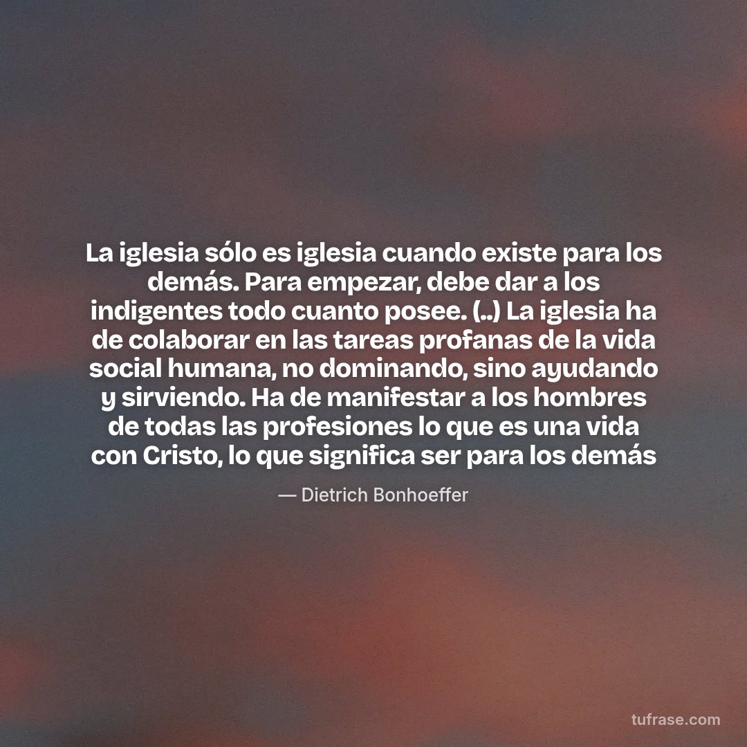 La iglesia sólo es iglesia cuando existe para los demás. Para empezar, debe dar a los indigentes todo cuanto posee. (..) La iglesia ha de colaborar en las tareas profanas de la vida social humana, no dominando, sino ayudando y sirviendo. Ha de manifestar a los hombres de todas las profesiones lo que es una vida con Cristo, lo que significa ser para los demás