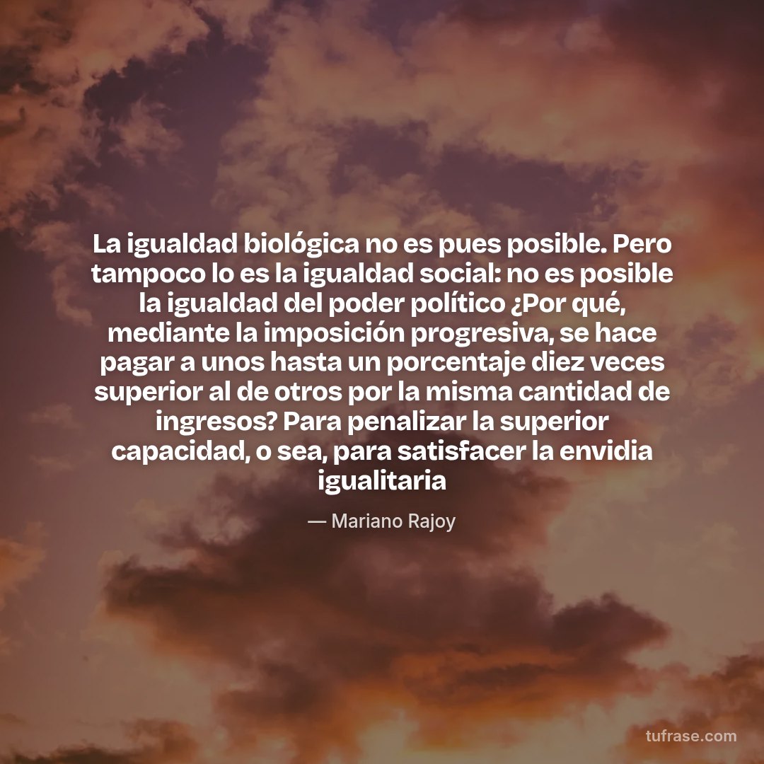 La igualdad biológica no es pues posible. Pero tampoco lo es la igualdad social: no es posible la igualdad del poder político ¿Por qué, mediante la imposición progresiva, se hace pagar a unos hasta un porcentaje diez veces superior al de otros por la misma cantidad de ingresos? Para penalizar la superior capacidad, o sea, para satisfacer la envidia igualitaria