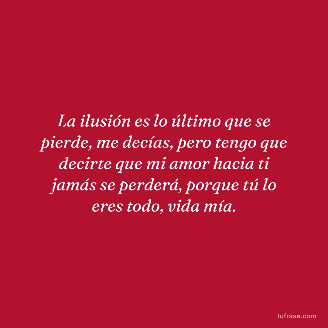 La ilusión es lo último que se pierde, me decías, pero tengo que decirte que mi amor hacia ti jamás se perderá, porque tú lo eres todo, vida mía.