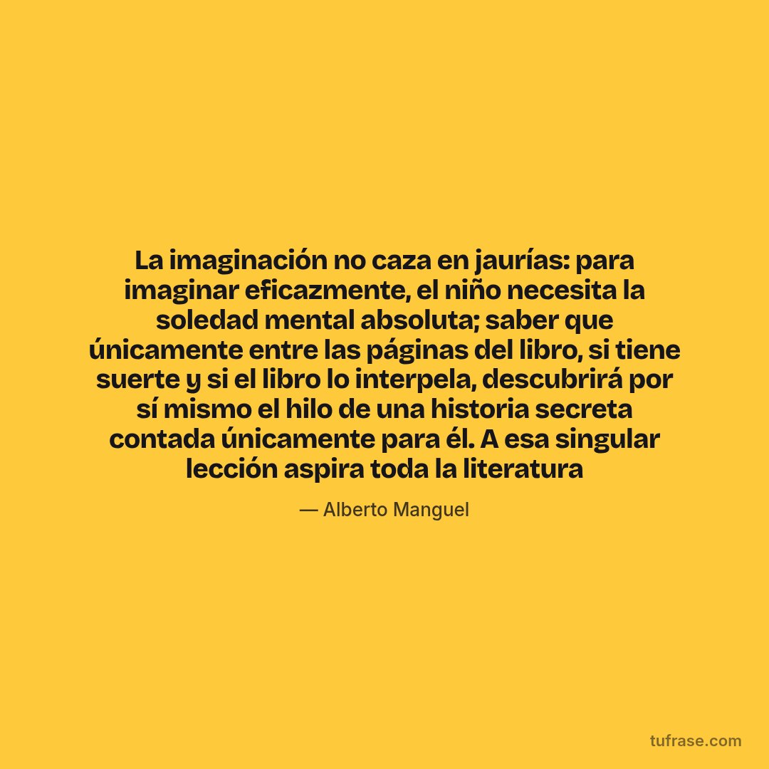 La imaginación no caza en jaurías: para imaginar eficazmente, el niño necesita la soledad mental absoluta; saber que únicamente entre las páginas del libro, si tiene suerte y si el libro lo interpela, descubrirá por sí mismo el hilo de una historia secreta contada únicamente para él. A esa singular lección aspira toda la literatura