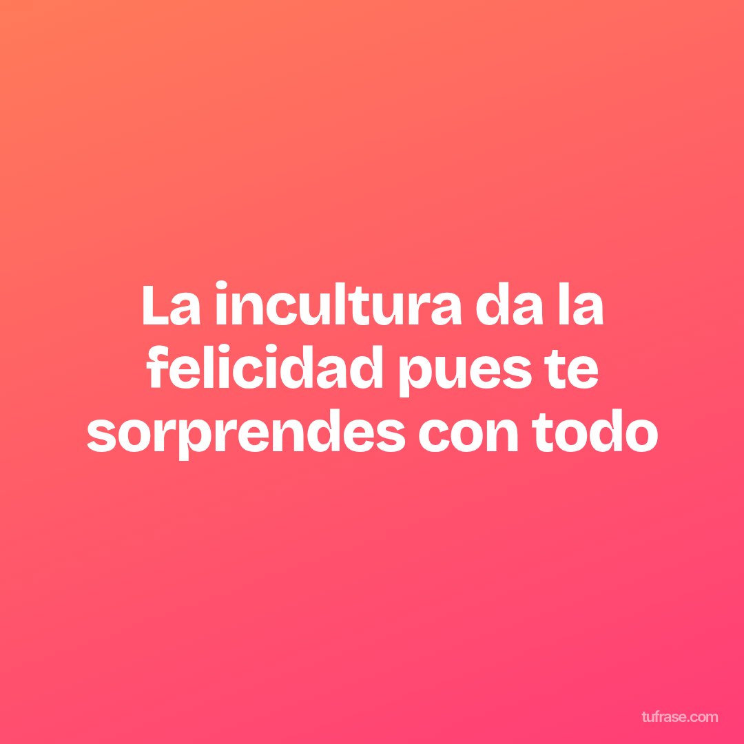 La incultura da la felicidad pues te sorprendes con todo