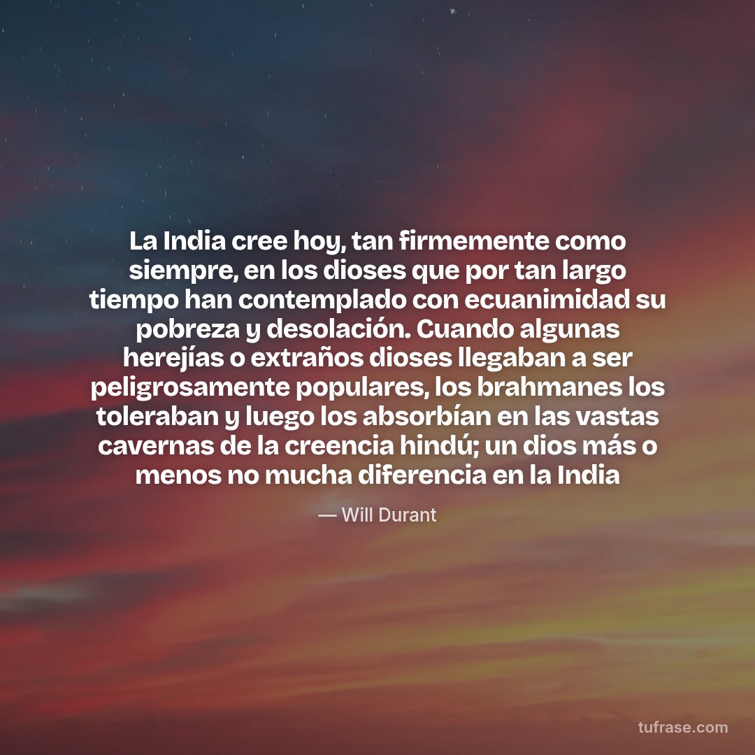 La India cree hoy, tan firmemente como siempre, en los dioses que por tan largo tiempo han contemplado con ecuanimidad su pobreza y desolación. Cuando algunas herejías o extraños dioses llegaban a ser peligrosamente populares, los brahmanes los toleraban y luego los absorbían en las vastas cavernas de la creencia hindú; un dios más o menos no mucha diferencia en la India