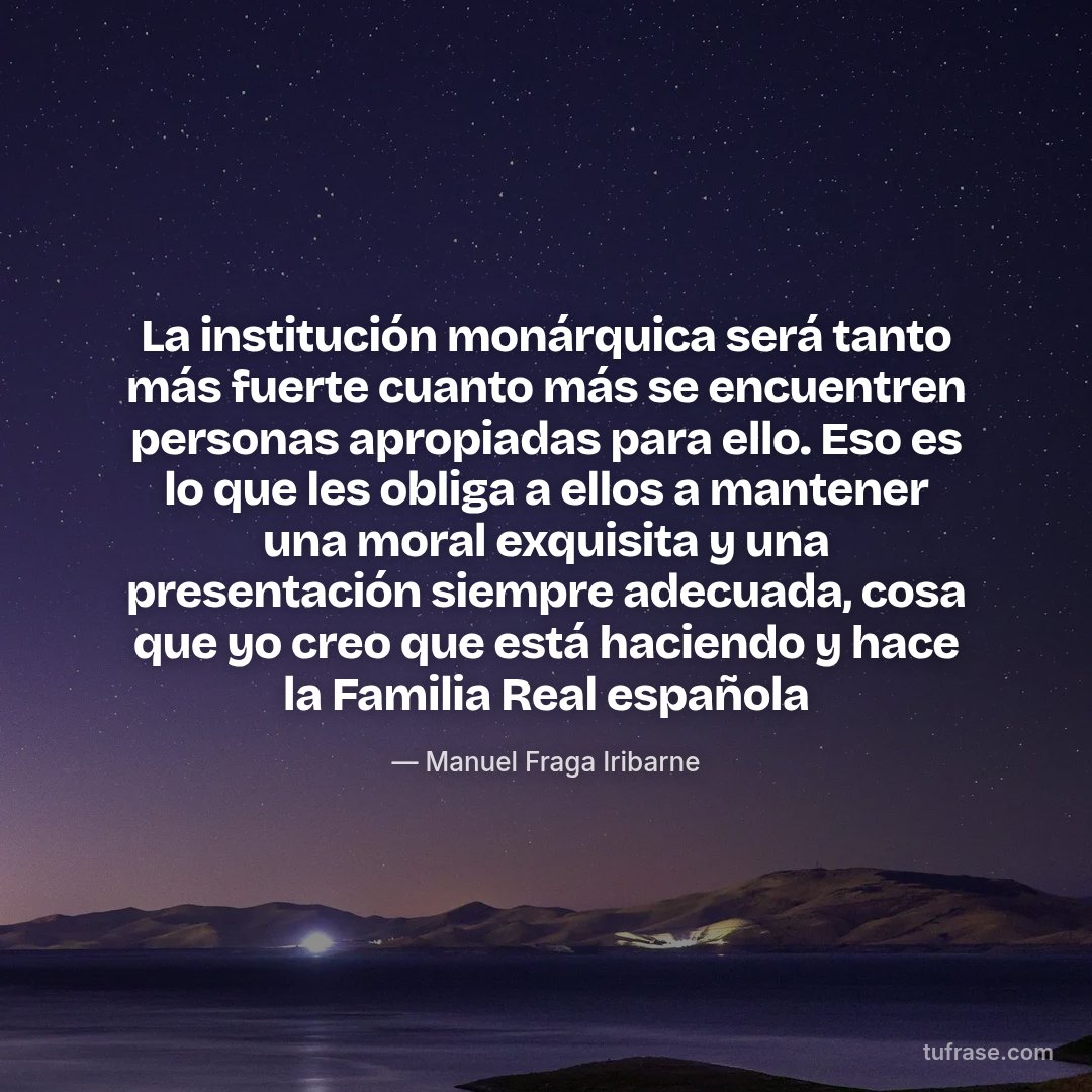 La institución monárquica será tanto más fuerte cuanto más se encuentren personas apropiadas para ello. Eso es lo que les obliga a ellos a mantener una moral exquisita y una presentación siempre adecuada, cosa que yo creo que está haciendo y hace la Familia Real española