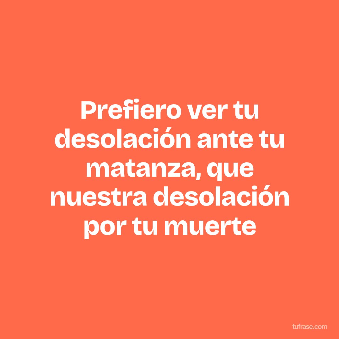 Prefiero ver tu desolación ante tu matanza, que nuestra desolación por tu muerte