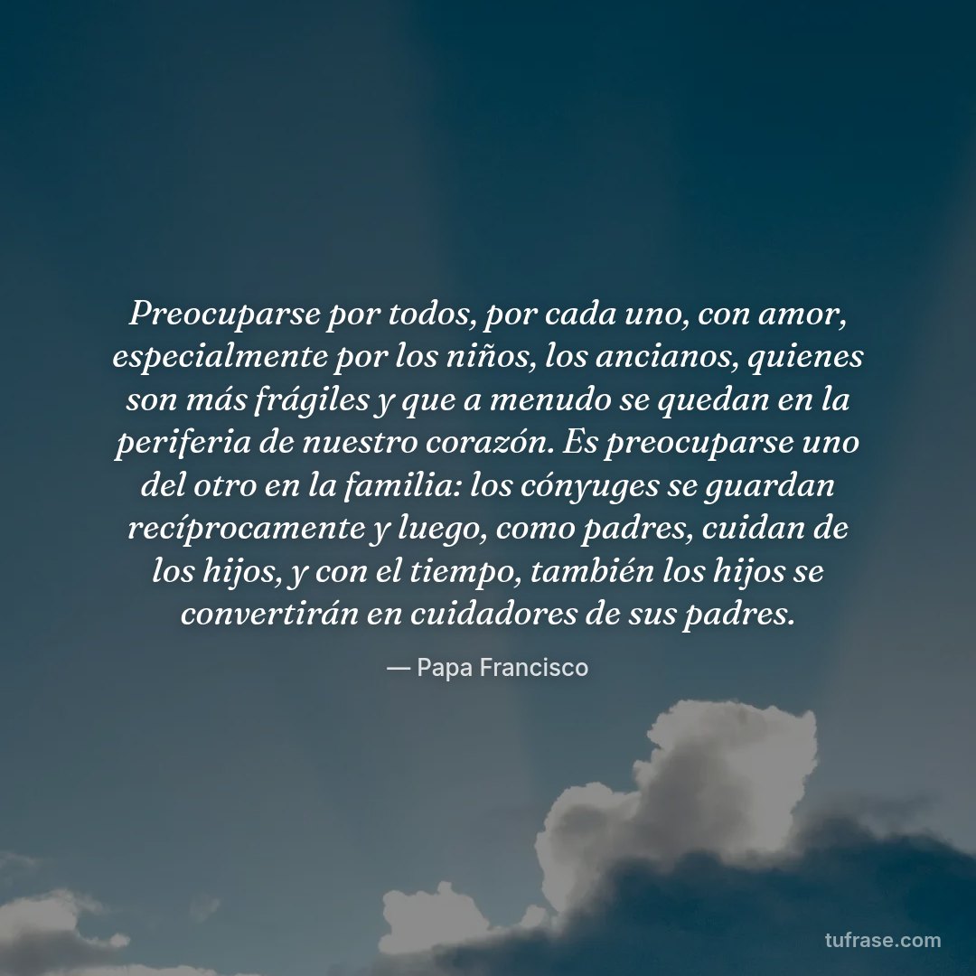 Preocuparse por todos, por cada uno, con amor, especialmente por los niños, los ancianos, quienes son más frágiles y que a menudo se quedan en la periferia de nuestro corazón. Es preocuparse uno del otro en la familia: los cónyuges se guardan recíprocamente y luego, como padres, cuidan de los hijos, y con el tiempo, también los hijos se convertirán en cuidadores de sus padres.