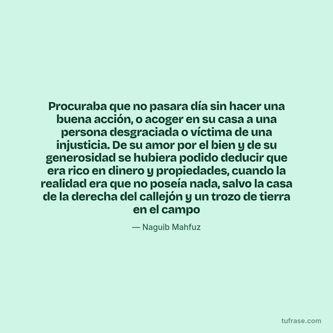 Procuraba que no pasara día sin hacer una buena acción, o acoger en su casa a una persona desgraciada o víctima de una injusticia. De su amor por el bien y de su generosidad se hubiera podido deducir que era rico en dinero y propiedades, cuando la realidad era que no poseía nada, salvo la casa de la derecha del callejón y un trozo de tierra en el campo