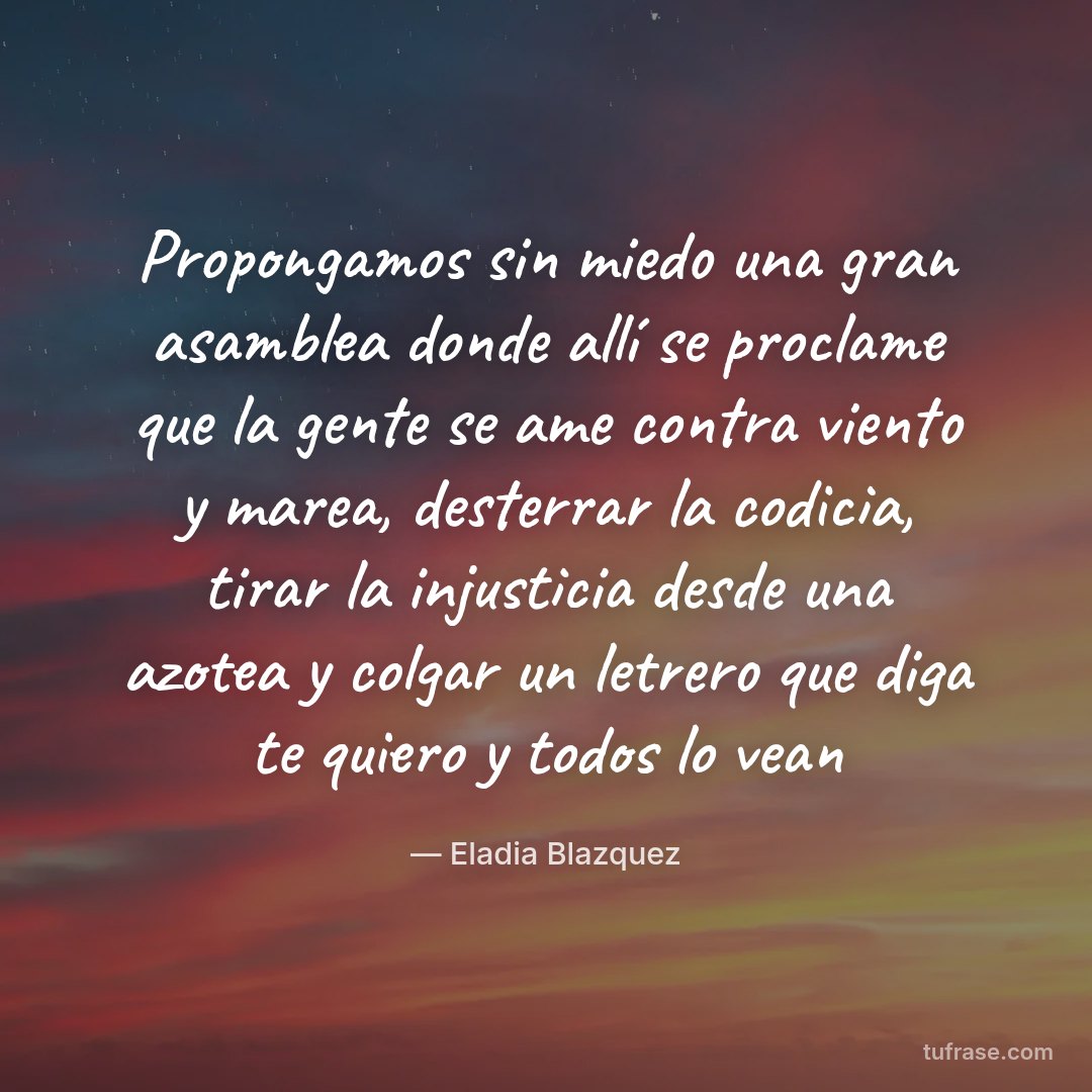 Propongamos sin miedo una gran asamblea donde allí se proclame que la gente se ame contra viento y marea, desterrar la codicia, tirar la injusticia desde una azotea y colgar un letrero que diga te quiero y todos lo vean