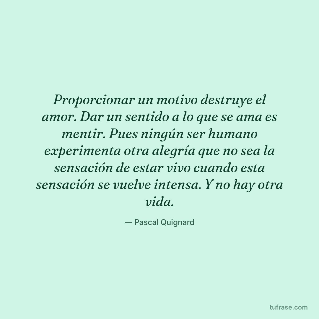 Proporcionar un motivo destruye el amor. Dar un sentido a lo que se ama es mentir. Pues ningún ser humano experimenta otra alegría que no sea la sensación de estar vivo cuando esta sensación se vuelve intensa. Y no hay otra vida.