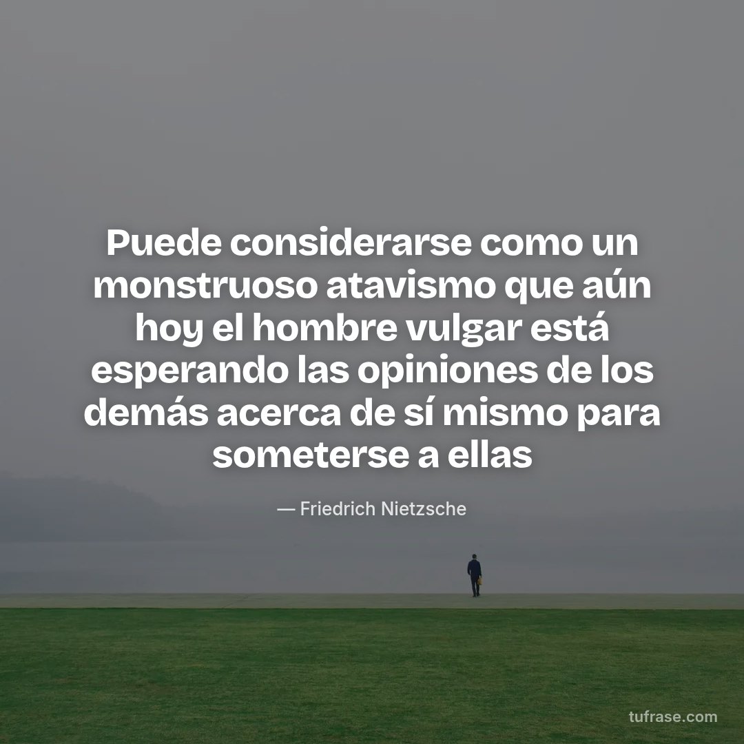 Puede considerarse como un monstruoso atavismo que aún hoy el hombre vulgar está esperando las opiniones de los demás acerca de sí mismo para someterse a ellas