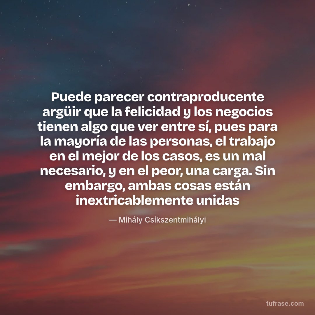Puede parecer contraproducente argüir que la felicidad y los negocios tienen algo que ver entre sí, pues para la mayoría de las personas, el trabajo en el mejor de los casos, es un mal necesario, y en el peor, una carga. Sin embargo, ambas cosas están inextricablemente unidas